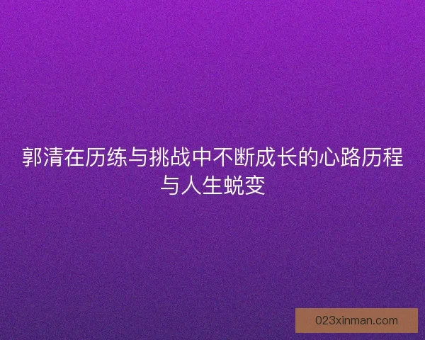 郭清在历练与挑战中不断成长的心路历程与人生蜕变