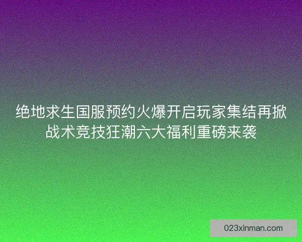 绝地求生国服预约火爆开启玩家集结再掀战术竞技狂潮六大福利重磅来袭